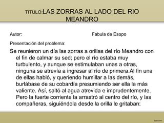 TITULO:LAS   ZORRAS AL LADO DEL RIO
                        MEANDRO

Autor:                             Fabula de Esopo

Presentación del problema:
Se reunieron un día las zorras a orillas del río Meandro con
  el fin de calmar su sed; pero el río estaba muy
  turbulento, y aunque se estimulaban unas a otras,
  ninguna se atrevía a ingresar al río de primera.Al fin una
  de ellas habló, y queriendo humillar a las demás,
  burlábase de su cobardía presumiendo ser ella la más
  valiente. Así, saltó al agua atrevida e imprudentemente.
  Pero la fuerte corriente la arrastró al centro del río, y las
  compañeras, siguiéndola desde la orilla le gritaban:
 