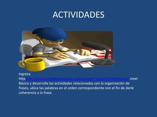 ACTIVIDADES




Ingresa
httphttp://www.juntadeandalucia.es/averroes/~cepco3/fondolector/ nivel
Básico y desarrolla las actividades relacionadas con la organización de
frases, ubica las palabras en el orden correspondiente con el fin de darle
coherencia a la frase.
 