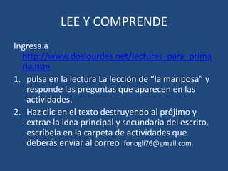 LEE Y COMPRENDE
Ingresa a
  http://www.doslourdes.net/lecturas_para_prima
  ria.htm
1. pulsa en la lectura La lección de “la mariposa” y
   responde las preguntas que aparecen en las
   actividades.
2. Haz clic en el texto destruyendo al prójimo y
   extrae la idea principal y secundaria del escrito,
   escríbela en la carpeta de actividades que
   deberás enviar al correo fonogli76@gmail.com.
 