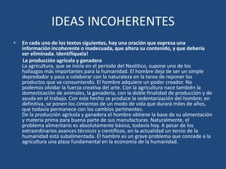IDEAS INCOHERENTES
•   En cada uno de los textos siguientes, hay una oración que expresa una
    información incoherente o inadecuada, que altera su contenido, y que debería
    ser eliminada. Identifíquela!
    La producción agrícola y ganadera
    La agricultura, que se inicia en el período del Neolítico, supone uno de los
    hallazgos más importantes para la humanidad. El hombre deja de ser un simple
    depredador y pasa a colaborar con la naturaleza en la tarea de reponer los
    productos que va consumiendo. El hombre adquiere un poder creador. No
    podemos olvidar la fuerza creativa del arte. Con la agricultura nace también la
    domesticación de animales, la ganadería, con la doble finalidad de producción y de
    ayuda en el trabajo. Con este hecho se produce la sedentarización del hombre; en
    definitiva, se ponen los cimientos de un modo de vida que durará miles de años,
    que todavía permanece con los cambios pertinentes.
    De la producción agrícola y ganadera el hombre obtiene la base de su alimentación
    y materia prima para buena parte de sus manufacturas. Naturalmente, el
    problema alimentario es absolutamente básico, todavía hoy. A pesar de los
    extraordinarios avances técnicos y científicos, en la actualidad un tercio de la
    humanidad está subalimentada. El hambre es un grave problema que concede a la
    agricultura una plaza fundamental en la economía de la humanidad.
 
