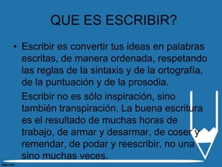 QUE ES ESCRIBIR?
• Escribir es convertir tus ideas en palabras
  escritas, de manera ordenada, respetando
  las reglas de la sintaxis y de la ortografía,
  de la puntuación y de la prosodia.
  Escribir no es sólo inspiración, sino
  también transpiración. La buena escritura
  es el resultado de muchas horas de
  trabajo, de armar y desarmar, de coser y
  remendar, de podar y reescribir, no una
  sino muchas veces.
 