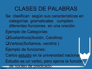 CLASES DE PALABRAS
Se clasifican según sus características en
  categorías gramaticales cumplien
  diferentes funciones en una oración.
Ejemplo de Categorías:
Sustantivos(Ilusión, Carolina)
Verbos(Soñamos, vendría )
Ejemplo de funciones:
Carlos estudio en la universidad nacional
Estudio es un verbo, pero ejerce la función
  de núcleo de predicado.
 