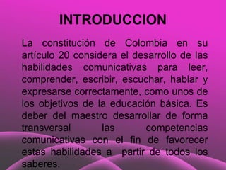 INTRODUCCION
La constitución de Colombia en su
artículo 20 considera el desarrollo de las
habilidades comunicativas para leer,
comprender, escribir, escuchar, hablar y
expresarse correctamente, como unos de
los objetivos de la educación básica. Es
deber del maestro desarrollar de forma
transversal       las      competencias
comunicativas con el fin de favorecer
estas habilidades a partir de todos los
saberes.
 