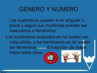 GENERO Y NUMERO
 Los sustantivos pueden ir en singular o
  plural y según sus morfemas pueden ser
  masculinos o femeninos.
Los sustantivos acabados en /o/ suelen ser
  masculinos, y los terminados en /a/ suelen
  ser femeninos       Excepción de mapa,
  mano entre otros.
 