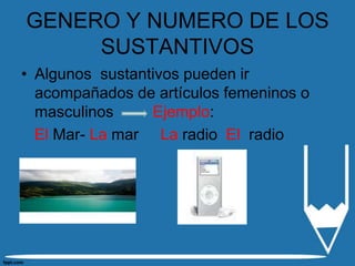 GENERO Y NUMERO DE LOS
     SUSTANTIVOS
• Algunos sustantivos pueden ir
  acompañados de artículos femeninos o
  masculinos     Ejemplo:
  El Mar- La mar La radio El radio
 