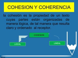 COHESION Y COHERENCIA
la cohesión es la propiedad de un texto
  cuyas partes están organizadas de
  manera lógica, de tal manera que resulta
  claro y ordenado al receptor.
                   COHESION



       LOCAL                    LINEAL
 
