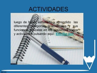 ACTIVIDADES

luego de haber estudiado y aprendido las
diferentes categorías gramaticales y sus
funciones, utilízalas en los siguientes textos
y actividades pulsando aquí: Escribe.ppt
 