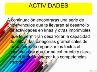 ACTIVIDADES

.A continuación encontraras una serie de
  hipervínculos que te llevaran al desarrollo
  de actividades en línea y otras imprimibles
   que te permitirán desarrollar la capacidad
  de utilizar las categorías gramaticales de
  forma correcta organizar los textos al
  escribirlos de una forma coherente y clara,
  con el fin de favorecer tus competencias
  escritas.
 