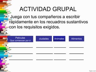 ACTIVIDAD GRUPAL
• Juega con tus compañeros a escribir
  rápidamente en los recuadros sustantivos
  con los requisitos exigidos.
•
• Que comiencen por d
       Películas      ciudades Animales Alimentos


• __________ _______ _____ ______
• __________ _______ _____ ______
• __________ _______ _____ ______
 