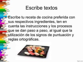 Escribe textos
• Escribe tu receta de cocina preferida con
  sus respectivos ingredientes, ten en
  cuenta las instrucciones y los procesos
  que se dan paso a paso, al igual que la
  utilización de los signos de puntuación y
  reglas ortográficas.
 