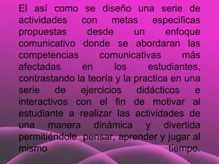 El así como se diseño una serie de
actividades con metas especificas
propuestas      desde       un      enfoque
comunicativo donde se abordaran las
competencias       comunicativas        más
afectadas     en       los      estudiantes,
contrastando la teoría y la practica en una
serie    de   ejercicios     didácticos   e
interactivos con el fin de motivar al
estudiante a realizar las actividades de
una manera dinámica y divertida
permitiéndole pensar, aprender y jugar al
mismo                                tiempo.
 
