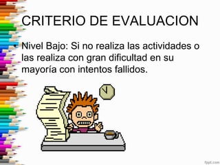 CRITERIO DE EVALUACION
• Nivel Bajo: Si no realiza las actividades o
  las realiza con gran dificultad en su
  mayoría con intentos fallidos.
 