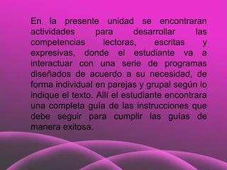 En la presente unidad se encontraran
actividades       para       desarrollar    las
competencias        lectoras,     escritas    y
expresivas, donde el estudiante va a
interactuar con una serie de programas
diseñados de acuerdo a su necesidad, de
forma individual en parejas y grupal según lo
indique el texto. Allí el estudiante encontrara
una completa guía de las instrucciones que
debe seguir para cumplir las guías de
manera exitosa.
 