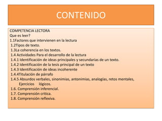 CONTENIDO
COMPETENCIA LECTORA
Que es leer?
1.1Factores que intervienen en la lectura
1.2Tipos de texto.
1.3La coherencia en los textos.
1.4 Actividades Para el desarrollo de la lectura
1.4.1 Identificación de ideas principales y secundarias de un texto.
1.4.2 Identificación de la tesis principal de un texto
1.4.3 Identificación de ideas incoherente
1.4.4Titulación de párrafo
1.4.5 Absurdos verbales, sinonimias, antonimias, analogías, retos mentales,
      Ejercicios lógicos.
1.6. Comprensión inferencial.
1.7. Comprensión critica.
1.8. Comprensión reflexiva.
 