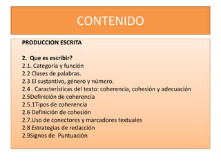 CONTENIDO
PRODUCCION ESCRITA

2. Que es escribir?
2.1. Categoría y función
2.2 Clases de palabras.
2.3 El sustantivo, género y número.
2.4 . Características del texto: coherencia, cohesión y adecuación
2.5Definición de coherencia
2.5.1Tipos de coherencia
2.6 Definición de cohesión
2.7.Uso de conectores y marcadores textuales
2.8 Estrategias de redacción
2.9Signos de Puntuación
 