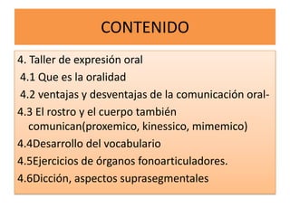 CONTENIDO
4. Taller de expresión oral
4.1 Que es la oralidad
4.2 ventajas y desventajas de la comunicación oral-
4.3 El rostro y el cuerpo también
   comunican(proxemico, kinessico, mimemico)
4.4Desarrollo del vocabulario
4.5Ejercicios de órganos fonoarticuladores.
4.6Dicción, aspectos suprasegmentales
 