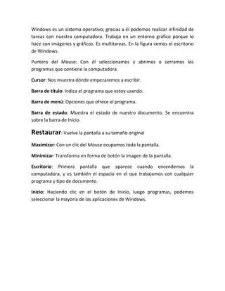 Windows es un sistema operativo; gracias a él podemos realizar infinidad de
tareas con nuestra computadora. Trabaja en un entorno gráfico porque lo
hace con imágenes y gráficos. Es multitareas. En la figura vemos el escritorio
de Windows.

Puntero del Mouse: Con él seleccionamos y abrimos o cerramos los
programas que contiene la computadora.

Cursor: Nos muestra dónde empezaremos a escribir.

Barra de título: Indica el programa que estoy usando.

Barra de menú: Opciones que ofrece el programa.

Barra de estado: Muestra el estado de nuestro documento. Se encuentra
sobre la barra de Inicio.

Restaurar: Vuelve la pantalla a su tamaño original
Maximizar: Con un clic del Mouse ocupamos toda la pantalla.

Minimizar: Transforma en forma de botón la imagen de la pantalla.

Escritorio: Primera pantalla que aparece cuando encendemos la
computadora, y es también el espacio en el que trabajamos con cualquier
programa y tipo de documento.

Inicio: Haciendo clic en el botón de Inicio, luego programas, podemos
seleccionar la mayoría de las aplicaciones de Windows.
 