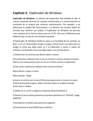 Capítulo 3: Explorador de Windows
Explorador de Windows: La ventana del explorador está dividida en dos: A
nuestra izquierda veremos las carpetas almacenadas y a nuestra derecha el
contenido de la carpeta que nosotros seleccionemos. Por ejemplo, si yo
selecciono la carpeta Mis Documentos, a la derecha me muestra todos los
archivos que contiene esa unidad. El Explorador de Windows me permite
crear carpetas de la misma manera que en mi PC, sólo con la deferencia que
debemos dar un solo clic con el botón izquierdo.

El Explorador de Windows facilita la copia y la movilidad de los archivos, es
decir, si en mi computadora tengo un juego y deseo hacer una copia para un
amigo, lo único que debo hacer es ir al Explorador y mover o copiar los
archivos a un Disquete. Para esto debo seguir una serie de pasos:

1) Seleccionar los archivos que deseo copiar o mover.

Para seleccionar debemos dar un clic en el primer archivo, presionar la tecla
Shift (si son consecutivos) y dar un clic en el último archivo a seleccionar.

2) Hay varias maneras de cojíiarj) mover (cortar) archivos.

Menú Edición -copiar o cortar

Menú Edición - Pegar

Arrastrar el archivo con la tecla Shift presionada (cortar o mover) o la tecla
Control presionada (copiar). Soltar el archivo sobre la unidad en donde
quiero que se ubique.

1) Doble clic en mi PC y elegimos unidad de almacenamiento C.

2) Desde el menú archivo ponemos el puntero del Mouse en "NUEVO", luego
CARPETA.

3) Escribimos el nombre que queremos asignarle.

4) Presionamos la tecla ENTER para confirmar.
 