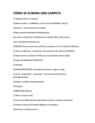 CÓMO SE ELIMINA UNA CARPETA
1) Seleccionamos la carpeta.

2) Menú archivo - ELIMINAR, o con la tecla SUPRIMIR o DELET.

Capítulo 4: Herramientas de sistema

Enlaces patrocinadosAprendeMeditacion

Descubre el Poder de la Meditacion en Estado Alfa. Audio Gratis.

www.metodosilvadevida.com

SCANDISK; Busca errores en archivos y carpetas y en la superficie del disco.

1) Inicio- programas - accesorios- herramientas de sistema-SCANDISK.

2) Seleccionar la unidad a verificar ya sea disquete o disco rígido.

3) Elegir ESTÁNDAR O COMPLETA.

4) Aceptar.

DESFRAGMENTADOR; Acomoda los archivos según su tipo.

1) Inicio - programas - accesorios - herramientas de sistema -
desfragmentador.

2) Elegir la unidad a desfragmentar.

3) Aceptar.

FORMATEAR;( Borra)

1) Abrir el icono mi PC.

2) Clic con el botón derecho del Mouse sobre la unidad a formatear .

3) Indicar el tipo de formateo (Rápido o Completo )

4) Presionar el botón Iniciar
 