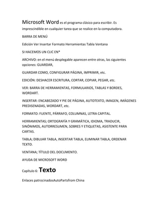 Microsoft Word es el programa clásico para escribir. Es
imprescindible en cualquier tarea que se realice en la computadora.

BARRA DE MENÚ

Edición Ver Insertar Formato Herramientas Tabla Ventana

SI HACEMOS UN CLIC EN*

ARCHIVO: en el menú desplegable aparecen entre otras, las siguientes
opciones: GUARDAR,

GUARDAR COMO, CONFIGURAR PÁGINA, IMPRIMIR, etc.

EDICIÓN: DESHACER ESCRITURA, CORTAR, COPIAR, PEGAR, etc.

VER: BARRA DE HERRAMIENTAS, FORMULARIOS, TABLAS Y BORDES,
WORDART.

INSERTAR: ENCABEZADO Y PIE DE PÁGINA, AUTOTEXTO, IMAGEN, IMÁGENES
PREDISENADAS, WORDART, etc.

FORMATO: FUENTE, PÁRRAFO, COLUMNAS, LETRA CAPITAL.

HERRAMIENTAS; ORTOGRAFÍA Y GRAMÁTICA, IDIOMA, TRADUCIR,
SINÓNIMOS, AUTORRESUMEN, SOBRES Y ETIQUETAS, ASISTENTE PARA
CARTAS.

TABLA; DIBUJAR TABLA, INSERTAR TABLA, ELIMINAR TABLA, ORDENAR
TEXTO.

VENTANA; TÍTULO DEL DOCUMENTO.

AYUDA DE MICROSOFT WORD


Capítulo 6:   Texto
Enlaces patrocinadosAutoPartsfrom China
 