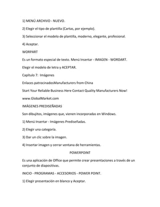 1) MENÚ ARCHIVO - NUEVO.

2) Elegir el tipo de plantilla (Cartas, por ejemplo).

3) Seleccionar el modelo de plantilla, moderno, elegante, profesional.

4) Aceptar.

WORPART

Es un formato especial de texto. Menú Insertar - IMAGEN - WORDART.

Elegir el modelo de letra y ACEPTAR.

Capítulo 7: Imágenes

Enlaces patrocinadosManufacturers from China

Start Your Reliable Business Here Contact Quality Manufacturers Now!

www.GlobalMarket.com

IMÁGENES PREDISEÑADAS

Son dibujitos, imágenes que, vienen incorporadas en Windows.

1) Menú Insertar - Imágenes Prediseñadas.

2) Elegir una categoría.

3) Dar un clic sobre la imagen.

4) Insertar imagen y cerrar ventana de herramientas.

                                  POWERPOINT

Es una aplicación de Office que permite crear presentaciones a través de un
conjunto de diapositivas.

INICIO - PROGRAMAS - ACCESORIOS - POWER POINT.

1) Elegir presentación en blanco y Aceptar.
 
