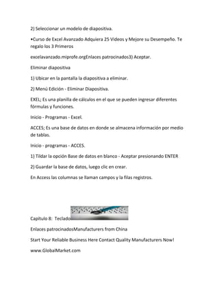 2) Seleccionar un modelo de diapositiva.

•Curso de Excel Avanzado Adquiera 25 Videos y Mejore su Desempeño. Te
regalo los 3 Primeros

excelavanzado.miprofe.orgEnlaces patrocinados3) Aceptar.

Eliminar diapositiva

1) Ubicar en la pantalla la diapositiva a eliminar.

2) Menú Edición - Eliminar Diapositiva.

EXEL; Es una planilla de cálculos en el que se pueden ingresar diferentes
fórmulas y funciones.

Inicio - Programas - Excel.

ACCES; Es una base de datos en donde se almacena información por medio
de tablas.

Inicio - programas - ACCES.

1) Tildar la opción Base de datos en blanco - Aceptar presionando ENTER

2) Guardar la base de datos, luego clic en crear.

En Access las columnas se llaman campos y la filas registros.




Capítulo 8: Teclado

Enlaces patrocinadosManufacturers from China

Start Your Reliable Business Here Contact Quality Manufacturers Now!

www.GlobalMarket.com
 