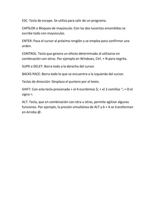 ESC: Tecla de escape. Se utiliza para salir de un programa.

CAPSLOK o Bloqueo de mayúscula: Con las dos lucecitas encendidas se
escribe todo con mayúsculas.

ENTER: Pasa el cursor al próximo renglón y se emplea para confirmar una
orden.

CONTROL: Tecla que genera un efecto determinado al utilizarse en
combinación con otras. Por ejemplo en Windows, Ctrl. + N para negrita.

SUPR o DELET: Borra todo a la derecha del cursor.

BACKS PACE: Borra todo lo que se encuentra a la izquierda del cursor.

Teclas de dirección: Desplaza el puntero por el texto.

SHIFT: Con esta tecla presionada + el 4 escribimos $; + el 2 comillas "; + O el
signo =.

ALT: Tecla, que en combinación con otra u otras, permite agilizar algunas
funciones. Por ejemplo, la presión simultánea de ALT y 6 + 4 se transforman
en Arroba @.
 
