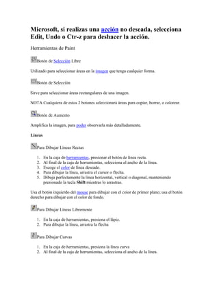 Microsoft, si realizas una acción no deseada, selecciona
Edit, Undo o Ctr-z para deshacer la acción.
Herramientas de Paint

   Botón de Selección Libre

Utilizado para seleccionar áreas en la imagen que tenga cualquier forma.

   Botón de Selección

Sirve para seleccionar áreas rectangulares de una imagen.

NOTA Cualquiera de estos 2 botones seleccionará áreas para copiar, borrar, o colorear.

   Botón de Aumento

Amplifica la imagen, para poder observarla más detalladamente.

Líneas

   Para Dibujar Líneas Rectas

   1.    En la caja de herramientas, presionar el botón de línea recta.
   2.    Al final de la caja de herramientas, selecciona el ancho de la línea.
   3.    Escoge el color de línea deseado.
   4.    Para dibujar la línea, arrastra el cursor o flecha.
   5.    Dibuja perfectamente la línea horizontal, vertical o diagonal, manteniendo
         presionado la tecla Shift mientras lo arrastras.

Usa el botón izquierdo del mouse para dibujar con el color de primer plano; usa el botón
derecho para dibujar con el color de fondo.

   Para Dibujar Líneas Libremente

   1. En la caja de herramientas, presiona el lápiz.
   2. Para dibujar la línea, arrastra la flecha

   Para Dibujar Curvas

   1. En la caja de herramientas, presiona la línea curva
   2. Al final de la caja de herramientas, selecciona el ancho de la línea.
 