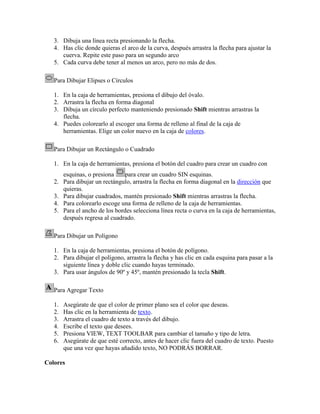3. Dibuja una línea recta presionando la flecha.
   4. Has clic donde quieras el arco de la curva, después arrastra la flecha para ajustar la
      cuerva. Repite este paso para un segundo arco
   5. Cada curva debe tener al menos un arco, pero no más de dos.

   Para Dibujar Elipses o Círculos

   1. En la caja de herramientas, presiona el dibujo del óvalo.
   2. Arrastra la flecha en forma diagonal
   3. Dibuja un círculo perfecto manteniendo presionado Shift mientras arrastras la
      flecha.
   4. Puedes colorearlo al escoger una forma de relleno al final de la caja de
      herramientas. Elige un color nuevo en la caja de colores.

   Para Dibujar un Rectángulo o Cuadrado

   1. En la caja de herramientas, presiona el botón del cuadro para crear un cuadro con
      esquinas, o presiona     para crear un cuadro SIN esquinas.
   2. Para dibujar un rectángulo, arrastra la flecha en forma diagonal en la dirección que
      quieras.
   3. Para dibujar cuadrados, mantén presionado Shift mientras arrastras la flecha.
   4. Para colorearlo escoge una forma de relleno de la caja de herramientas.
   5. Para el ancho de los bordes selecciona línea recta o curva en la caja de herramientas,
      después regresa al cuadrado.

   Para Dibujar un Polígono

   1. En la caja de herramientas, presiona el botón de polígono.
   2. Para dibujar el polígono, arrastra la flecha y has clic en cada esquina para pasar a la
      siguiente línea y doble clic cuando hayas terminado.
   3. Para usar ángulos de 90º y 45º, mantén presionado la tecla Shift.

   Para Agregar Texto

   1.   Asegúrate de que el color de primer plano sea el color que deseas.
   2.   Has clic en la herramienta de texto.
   3.   Arrastra el cuadro de texto a través del dibujo.
   4.   Escribe el texto que desees.
   5.   Presiona VIEW, TEXT TOOLBAR para cambiar el tamaño y tipo de letra.
   6.   Asegúrate de que esté correcto, antes de hacer clic fuera del cuadro de texto. Puesto
        que una vez que hayas añadido texto, NO PODRÁS BORRAR.

Colores
 