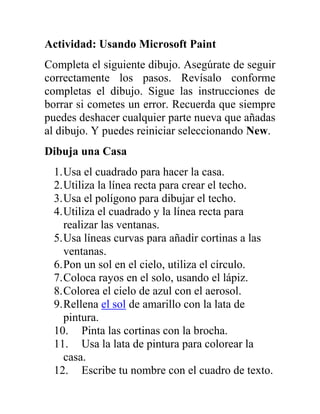 Actividad: Usando Microsoft Paint
Completa el siguiente dibujo. Asegúrate de seguir
correctamente los pasos. Revísalo conforme
completas el dibujo. Sigue las instrucciones de
borrar si cometes un error. Recuerda que siempre
puedes deshacer cualquier parte nueva que añadas
al dibujo. Y puedes reiniciar seleccionando New.
Dibuja una Casa
 1. Usa el cuadrado para hacer la casa.
 2. Utiliza la línea recta para crear el techo.
 3. Usa el polígono para dibujar el techo.
 4. Utiliza el cuadrado y la línea recta para
    realizar las ventanas.
 5. Usa líneas curvas para añadir cortinas a las
    ventanas.
 6. Pon un sol en el cielo, utiliza el círculo.
 7. Coloca rayos en el solo, usando el lápiz.
 8. Colorea el cielo de azul con el aerosol.
 9. Rellena el sol de amarillo con la lata de
    pintura.
 10. Pinta las cortinas con la brocha.
 11. Usa la lata de pintura para colorear la
    casa.
 12. Escribe tu nombre con el cuadro de texto.
 