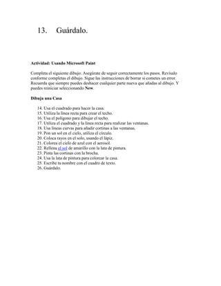 13.        Guárdalo.


Actividad: Usando Microsoft Paint

Completa el siguiente dibujo. Asegúrate de seguir correctamente los pasos. Revísalo
conforme completas el dibujo. Sigue las instrucciones de borrar si cometes un error.
Recuerda que siempre puedes deshacer cualquier parte nueva que añadas al dibujo. Y
puedes reiniciar seleccionando New.

Dibuja una Casa

   14. Usa el cuadrado para hacer la casa.
   15. Utiliza la línea recta para crear el techo.
   16. Usa el polígono para dibujar el techo.
   17. Utiliza el cuadrado y la línea recta para realizar las ventanas.
   18. Usa líneas curvas para añadir cortinas a las ventanas.
   19. Pon un sol en el cielo, utiliza el círculo.
   20. Coloca rayos en el solo, usando el lápiz.
   21. Colorea el cielo de azul con el aerosol.
   22. Rellena el sol de amarillo con la lata de pintura.
   23. Pinta las cortinas con la brocha.
   24. Usa la lata de pintura para colorear la casa.
   25. Escribe tu nombre con el cuadro de texto.
   26. Guárdalo.
 