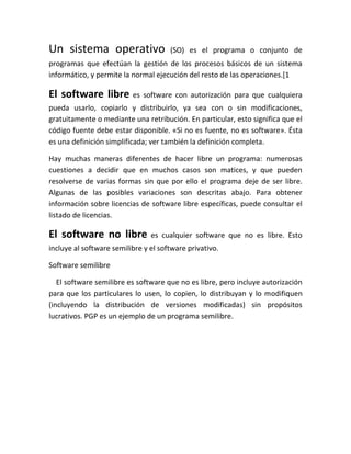Un sistema operativo                  (SO) es el programa o conjunto de
programas que efectúan la gestión de los procesos básicos de un sistema
informático, y permite la normal ejecución del resto de las operaciones.[1

El software libre es software con autorización para que cualquiera
pueda usarlo, copiarlo y distribuirlo, ya sea con o sin modificaciones,
gratuitamente o mediante una retribución. En particular, esto significa que el
código fuente debe estar disponible. «Si no es fuente, no es software». Ésta
es una definición simplificada; ver también la definición completa.

Hay muchas maneras diferentes de hacer libre un programa: numerosas
cuestiones a decidir que en muchos casos son matices, y que pueden
resolverse de varias formas sin que por ello el programa deje de ser libre.
Algunas de las posibles variaciones son descritas abajo. Para obtener
información sobre licencias de software libre específicas, puede consultar el
listado de licencias.

El software no libre            es cualquier software que no es libre. Esto
incluye al software semilibre y el software privativo.

Software semilibre

   El software semilibre es software que no es libre, pero incluye autorización
para que los particulares lo usen, lo copien, lo distribuyan y lo modifiquen
(incluyendo la distribución de versiones modificadas) sin propósitos
lucrativos. PGP es un ejemplo de un programa semilibre.
 