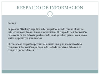RESPALDO DE INFORMACION 
Backup 
La palabra "Backup" significa subir respaldo, siendo común el uso de 
este término dentro del ámbito informático. El respaldo de información 
es la copia de los datos importantes de un dispositivo primario en uno ó 
varios dispositivos secundarios 
El contar con respaldos permite al usuario en algún momento dado 
recuperar información que haya sido dañada por virus, fallas en el 
equipo o por accidentes. 
 