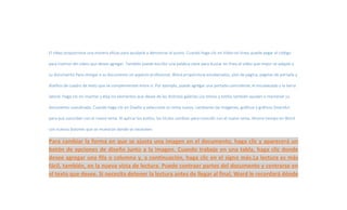 El vídeo proporciona una manera eficaz para ayudarle a demostrar el punto. Cuando haga clic en Vídeo en línea, puede pegar el código 
para insertar del vídeo que desea agregar. También puede escribir una palabra clave para buscar en línea el vídeo que mejor se adapte a 
su documento.Para otorgar a su documento un aspecto profesional, Word proporciona encabezados, pies de página, páginas de portada y 
diseños de cuadro de texto que se complementan entre sí. Por ejemplo, puede agregar una portada coincidente, el encabezado y la barra 
lateral. Haga clic en Insertar y elija los elementos que desee de las distintas galerías.Los temas y estilos también ayudan a mantener su 
documento coordinado. Cuando haga clic en Diseño y seleccione un tema nuevo, cambiarán las imágenes, gráficos y gráficos SmartArt 
para que coincidan con el nuevo tema. Al aplicar los estilos, los títulos cambian para coincidir con el nuevo tema. Ahorre tiempo en Word 
con nuevos botones que se muestran donde se necesiten. 
Para cambiar la forma en que se ajusta una imagen en el documento, haga clic y aparecerá un 
botón de opciones de diseño junto a la imagen. Cuando trabaje en una tabla, haga clic donde 
desee agregar una fila o columna y, a continuación, haga clic en el signo más.La lectura es más 
fácil, también, en la nueva vista de lectura. Puede contraer partes del documento y centrarse en 
el texto que desee. Si necesita detener la lectura antes de llegar al final, Word le recordará dónde 
 