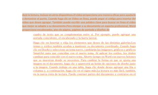 dejó la lectura, incluso en otros dispositivos.El vídeo proporciona una manera eficaz para ayudarle 
a demostrar el punto. Cuando haga clic en Vídeo en línea, puede pegar el código para insertar del 
vídeo que desea agregar. También puede escribir una palabra clave para buscar en línea el vídeo 
que mejor se adapte a su documento.Para otorgar a su documento un aspecto profesional, Word 
proporciona encabezados, pies de página, páginas de portada y diseños de 
cuadro de texto que se complementan entre sí. Por ejemplo, puede agregar una 
portada coincidente, el encabezado y la barra lateral. 
Haga clic en Insertar y elija los elementos que desee de las distintas galerías.Los 
temas y estilos también ayudan a mantener su documento coordinado. Cuando haga 
clic en Diseño y seleccione un tema nuevo, cambiarán las imágenes, gráficos y gráficos 
SmartArt para que coincidan con el nuevo tema. Al aplicar los estilos, los títulos 
cambian para coincidir con el nuevo tema. Ahorre tiempo en Word con nuevos botones 
que se muestran donde se necesiten. Para cambiar la forma en que se ajusta una 
imagen en el documento, haga clic y aparecerá un botón de opciones de diseño junto 
a la imagen. Cuando trabaje en una tabla, haga clic donde desee agregar una fila o 
columna y, a continuación, haga clic en el signo más.La lectura es más fácil, también, 
en la nueva vista de lectura. Puede contraer partes del documento y centrarse en el 
 