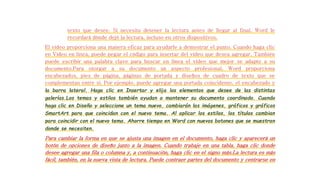 texto que desee. Si necesita detener la lectura antes de llegar al final, Word le 
recordará dónde dejó la lectura, incluso en otros dispositivos. 
El vídeo proporciona una manera eficaz para ayudarle a demostrar el punto. Cuando haga clic 
en Vídeo en línea, puede pegar el código para insertar del vídeo que desea agregar. También 
puede escribir una palabra clave para buscar en línea el vídeo que mejor se adapte a su 
documento.Para otorgar a su documento un aspecto profesional, Word proporciona 
encabezados, pies de página, páginas de portada y diseños de cuadro de texto que se 
complementan entre sí. Por ejemplo, puede agregar una portada coincidente, el encabezado y 
la barra lateral. Haga clic en Insertar y elija los elementos que desee de las distintas 
galerías.Los temas y estilos también ayudan a mantener su documento coordinado. Cuando 
haga clic en Diseño y seleccione un tema nuevo, cambiarán las imágenes, gráficos y gráficos 
SmartArt para que coincidan con el nuevo tema. Al aplicar los estilos, los títulos cambian 
para coincidir con el nuevo tema. Ahorre tiempo en Word con nuevos botones que se muestran 
donde se necesiten. 
Para cambiar la forma en que se ajusta una imagen en el documento, haga clic y aparecerá un 
botón de opciones de diseño junto a la imagen. Cuando trabaje en una tabla, haga clic donde 
desee agregar una fila o columna y, a continuación, haga clic en el signo más.La lectura es más 
fácil, también, en la nueva vista de lectura. Puede contraer partes del documento y centrarse en 
 