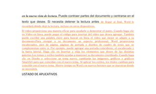 en la nueva vista de lectura. Puede contraer partes del documento y centrarse en el 
texto que desee. Si necesita detener la lectura antes de llegar al final, Word le 
recordará dónde dejó la lectura, incluso en otros dispositivos. 
El vídeo proporciona una manera eficaz para ayudarle a demostrar el punto. Cuando haga clic 
en Vídeo en línea, puede pegar el código para insertar del vídeo que desea agregar. También 
puede escribir una palabra clave para buscar en línea el vídeo que mejor se adapte a su 
documento.Para otorgar a su documento un aspecto profesional, Word proporciona 
encabezados, pies de página, páginas de portada y diseños de cuadro de texto que se 
complementan entre sí. Por ejemplo, puede agregar una portada coincidente, el encabezado y 
la barra lateral. Haga clic en Insertar y elija los elementos que desee de las distintas 
galerías.Los temas y estilos también ayudan a mantener su documento coordinado. Cuando haga 
clic en Diseño y seleccione un tema nuevo, cambiarán las imágenes, gráficos y gráficos 
SmartArt para que coincidan con el nuevo tema. Al aplicar los estilos, los títulos cambian para 
coincidir con el nuevo tema. Ahorre tiempo en Word con nuevos botones que se muestran donde 
se necesiten. 
LISTADO DE APLICATIVOS 
 