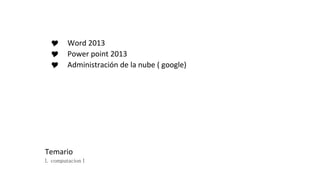  Word 2013 
 Power point 2013 
 Administración de la nube ( google) 
Temario 
I. computacion I 
 