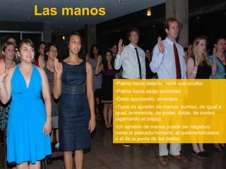 Las manos
•Palma hacia delante: nada que ocultar.
•Palma hacia abajo autoridad.
•Dedo apuntando, amenaza.
•Tipos de apretón de manos: sumiso, de igual a
igual, arremetida, de poder, doble, de control
(agarrando el brazo),
•Un apretón de manos puede ser negativo:
como el pescado húmedo, el quebrantahuesos
o el de la punta de los dedos.
 