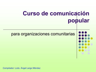Curso de comunicación
                                 popular

        para organizaciones comunitarias




Compilador: Lcdo. Ángel Largo Méndez
 