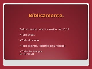 Bíblicamente. Todo el mundo, toda la creación. Mc 16,15 Todo poder. Todo el mundo. Toda doctrina. (Plenitud de la verdad). Todos los tiempos. Mt 28,18-20 