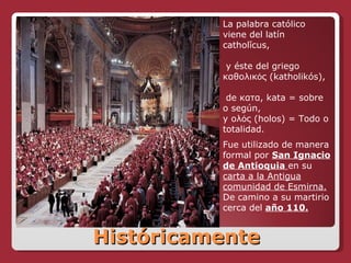 Históricamente La palabra católico viene del latín catholĭcus, y éste del griego  καθολικός ( katholikós), de  κατα ,   kata = sobre o según,  y  ολός ( holos) = Todo o totalidad.  Fue utilizado de manera formal por  San Ignacio de Antioquia  en su  carta a la Antigua comunidad de Esmirna.  De camino a su martirio cerca del   año 110. 