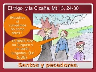 Santos y pecadores. El trigo  y la Cizaña. Mt 13, 24-30 ¡Nosotros si cumplimos no como otros !  La Biblia dice no Juzguen y no serán Juzgados . (Lc 6,36)  