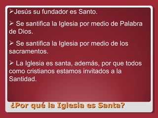 ¿Por qué la Iglesia es Santa? Jesús su fundador es Santo. Se santifica la Iglesia por medio de Palabra de Dios. Se santifica la Iglesia por medio de los sacramentos. La Iglesia es santa, además, por que todos como cristianos estamos invitados a la Santidad. 