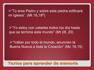 Textos para aprender de memoria “ Tú eres Pedro y sobre esta piedra edificaré mi Iglesia”. (Mt 16,18ª) “ Yo estoy con ustedes todos los día hasta que se termine este mundo” (Mt 28, 20) “ Vallan por todo el mundo, anuncien la Buena Nueva a toda la Creación” (Mc 16,15) 