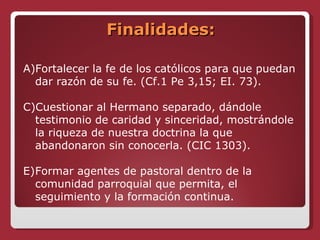 Finalidades: Fortalecer la fe de los católicos para que puedan dar razón de su fe. (Cf.1 Pe 3,15; EI. 73). Cuestionar al Hermano separado, dándole testimonio de caridad y sinceridad, mostrándole la riqueza de nuestra doctrina la que abandonaron sin conocerla. (CIC 1303). Formar agentes de pastoral dentro de la comunidad parroquial que permita, el seguimiento y la formación continua. 