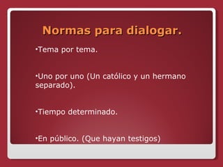 Normas para dialogar. Tema por tema. Uno por uno (Un católico y un hermano separado). Tiempo determinado. En público. (Que hayan testigos) 