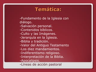 Temática: -Fundamento de la Iglesia con diálogo. -Salvación personal. -Contenidos bíblicos. -Culto y las Imágenes. -Jerarquía en la Iglesia. -Biblia y tradición. -Valor del Antiguo Testamento -Los diez mandamientos. -Indiferentismo religioso. -Interpretación de la Biblia. -Apocalipsis. - Líneas de acción pastoral . 