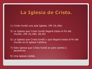 La Iglesia de Cristo. Cristo fundó una sola Iglesia. (Mt 16,18a) La Iglesia que Cristo fundó llegará hasta el fin del mundo. (Mt 16,18b; 28,20)  La Iglesia que Cristo fundó y que llegará hasta el fin del mundo es la Iglesia Católica. Esta Iglesia que Cristo fundó es para santos y pecadores. Una Iglesia visible. 