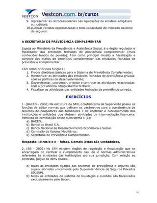 9. representar as retrocessionárias nas liquidações de sinistros amigáveis 
ou judiciais; 
10.publicar revistas especializadas e toda capacidade do mercado nacional 
de seguros. 
A SECRETARIA DE PREVIDENCIA COMPLEMENTAR 
Ligada ao Ministério da Previdência e Assistência Social, é o órgão regulador e 
fiscalizador das entidades fechadas de previdência complementar (mais 
conhecidos fundos de pensão). Tem como principal missão a fiscalização e 
controle dos planos de benefícios complementar das entidades fechadas de 
previdência complementar. 
Tem como principais funções : 
1. Propor diretrizes básicas para o Sistema de Previdência Complementar; 
2. Harmonizar as atividades das entidades fechadas de previdência privada 
com as políticas de desenvolvimento; 
3. Supervisionar, coordenar, orientar e controlar as atividades relacionadas 
com a previdência complementar fechada; 
4. Fiscalizar as atividades das entidades fechadas de previdência privada. 
EXERCÍCIOS 
1. (BACEN - 2000) Na estrutura do SFN, o Subsistema de Supervisão possui as 
funções de editar normas que definam os parâmetros para a transferência de 
recursos de poupadores aos tomadores e de controlar o funcionamento das 
instituições e entidades que efetuem atividades de intermediação financeira. 
Participa da composição desse subsistema o (a): 
a) BACEN. 
b) Banco do Brasil S.A. 
c) Banco Nacional de Desenvolvimento Econômico e Social. 
d) Comissão de Valores Mobiliários. 
e) Secretaria de Previdência Complementar. 
Resposta: letras b e c – falsas. Demais letras são verdadeiras. 
2. (BB - 2002) No SFN existem órgãos de regulação e fiscalização que se 
encarregam de verificar o cumprimento das leis e normas administrativas 
referentes às atividades das instituições sob sua jurisdição. Com relação ao 
contexto, julgue os itens abaixo. 
a) todas as entidades ligadas aos sistemas de previdência e seguros são 
supervisionadas unicamente pela Superintendência de Seguros Privados 
(SUSEP). 
b) todas as entidades do sistema de liquidação e custódia são fiscalizados 
exclusivamente pelo Bacen. 
10 
 